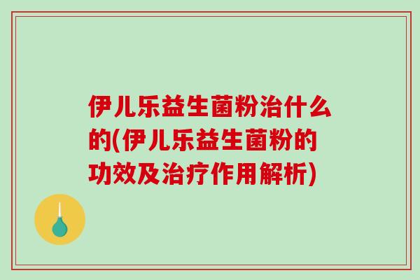 伊儿乐益生菌粉治什么的(伊儿乐益生菌粉的功效及治疗作用解析)