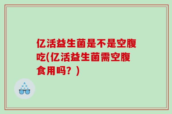 亿活益生菌是不是空腹吃(亿活益生菌需空腹食用吗？)