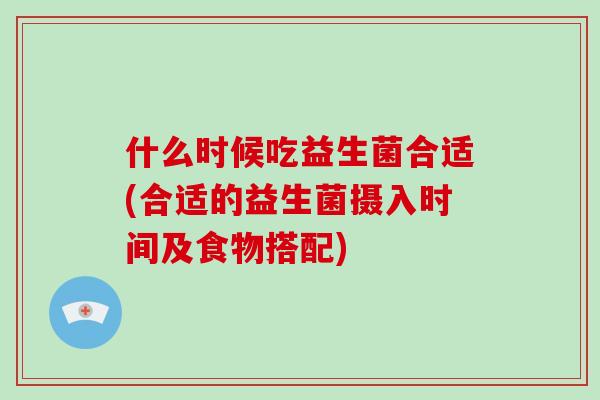 什么时候吃益生菌合适(合适的益生菌摄入时间及食物搭配)