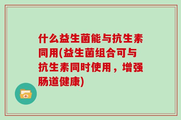 什么益生菌能与抗生素同用(益生菌组合可与抗生素同时使用，增强肠道健康)
