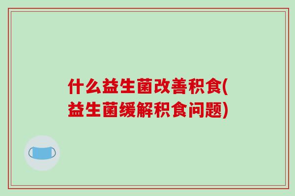 什么益生菌改善积食(益生菌缓解积食问题)