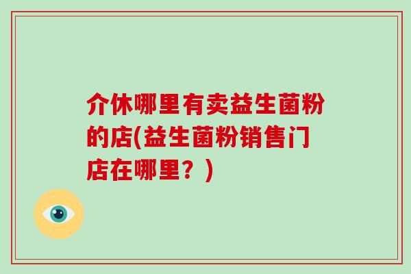 介休哪里有卖益生菌粉的店(益生菌粉销售门店在哪里？)