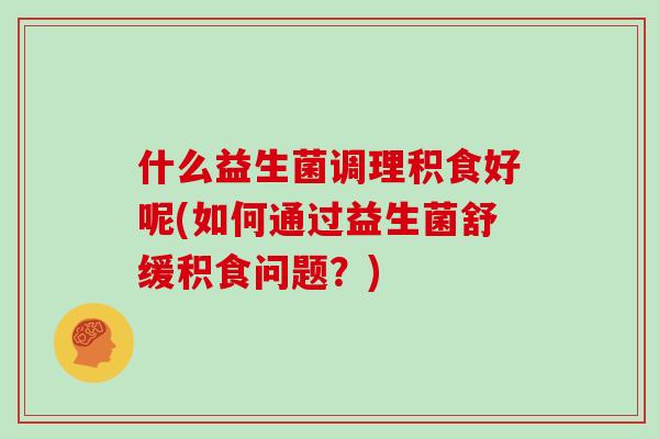 什么益生菌调理积食好呢(如何通过益生菌舒缓积食问题？)