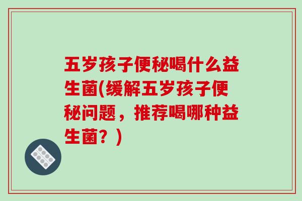 五岁孩子便秘喝什么益生菌(缓解五岁孩子便秘问题，推荐喝哪种益生菌？)