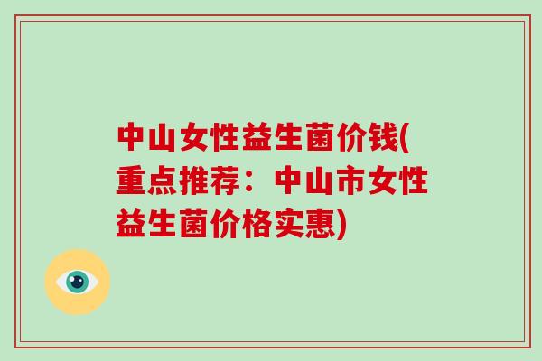 中山女性益生菌价钱(重点推荐：中山市女性益生菌价格实惠)