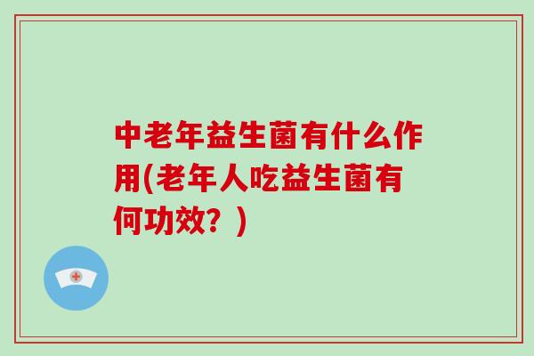 中老年益生菌有什么作用(老年人吃益生菌有何功效？)