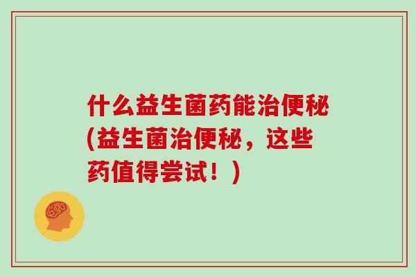 什么益生菌药能治便秘(益生菌治便秘，这些药值得尝试！)