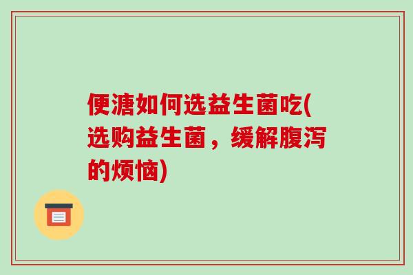 便溏如何选益生菌吃(选购益生菌，缓解腹泻的烦恼)