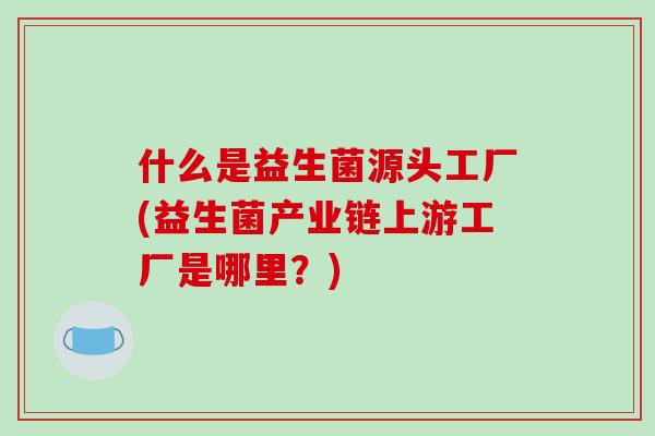 什么是益生菌源头工厂(益生菌产业链上游工厂是哪里？)