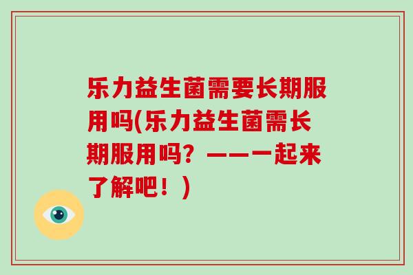 乐力益生菌需要长期服用吗(乐力益生菌需长期服用吗？——一起来了解吧！)