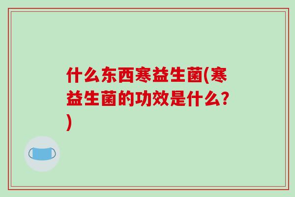 什么东西寒益生菌(寒益生菌的功效是什么？)