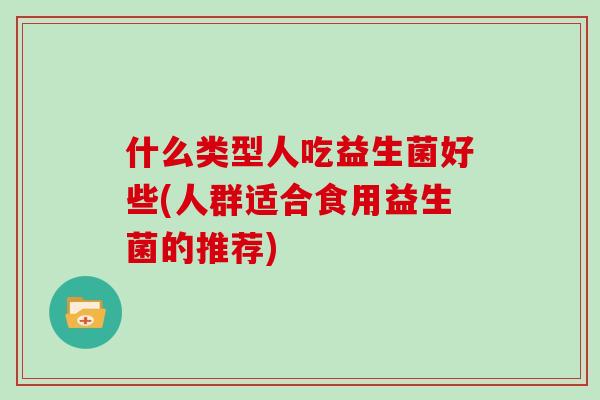 什么类型人吃益生菌好些(人群适合食用益生菌的推荐)