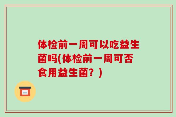 体检前一周可以吃益生菌吗(体检前一周可否食用益生菌？)