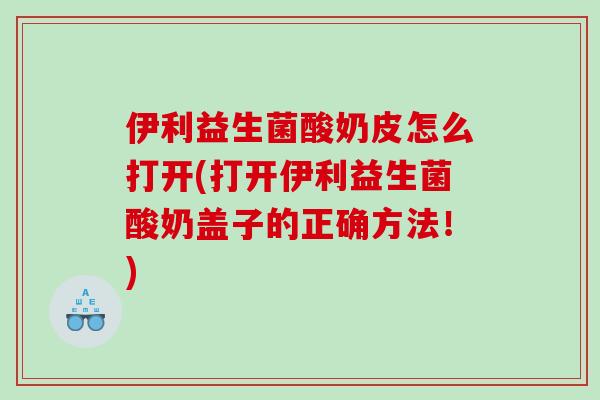 伊利益生菌酸奶皮怎么打开(打开伊利益生菌酸奶盖子的正确方法！)