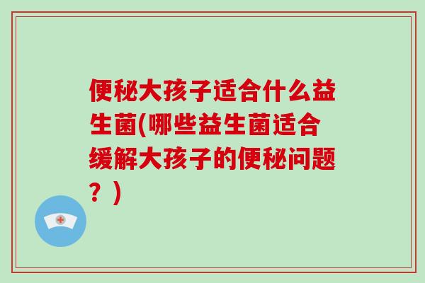 便秘大孩子适合什么益生菌(哪些益生菌适合缓解大孩子的便秘问题？)