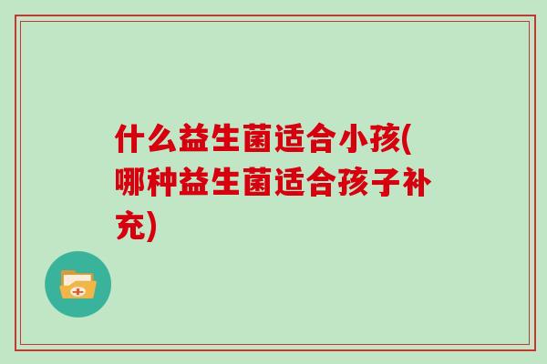 什么益生菌适合小孩(哪种益生菌适合孩子补充)