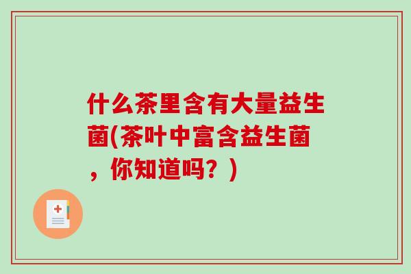 什么茶里含有大量益生菌(茶叶中富含益生菌,你知道吗?) 什么茶里含有大量益生菌(茶叶中富含益生菌,你知道吗?)