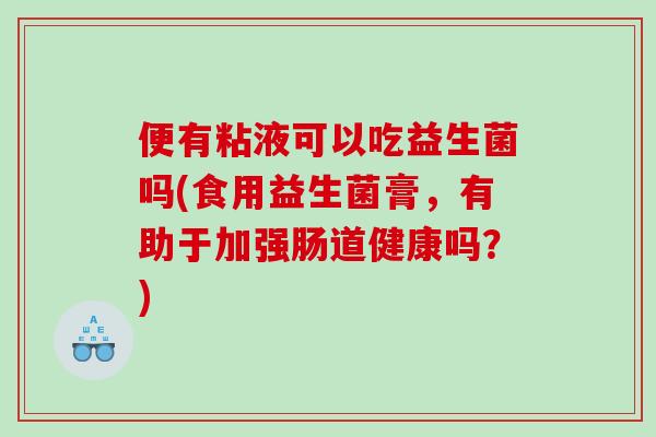 便有粘液可以吃益生菌吗(食用益生菌膏,有助于加强肠道健康吗?) 便有粘液可以吃益生菌吗(食用益生菌膏,有助于加强肠道健康吗?)