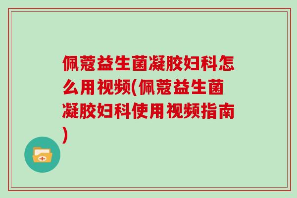 佩蔻益生菌凝胶妇科怎么用视频(佩蔻益生菌凝胶妇科使用视频指南)