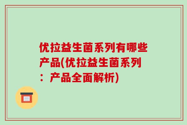 优拉益生菌系列有哪些产品(优拉益生菌系列：产品全面解析)