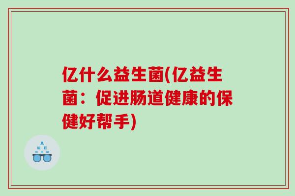 亿什么益生菌(亿益生菌：促进肠道健康的保健好帮手)