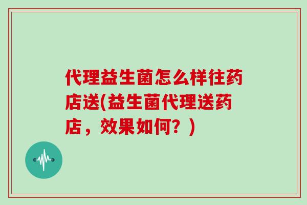 代理益生菌怎么样往药店送(益生菌代理送药店,效果如何?) 代理益生菌怎么样往药店送(益生菌代理送药店,效果如何?)