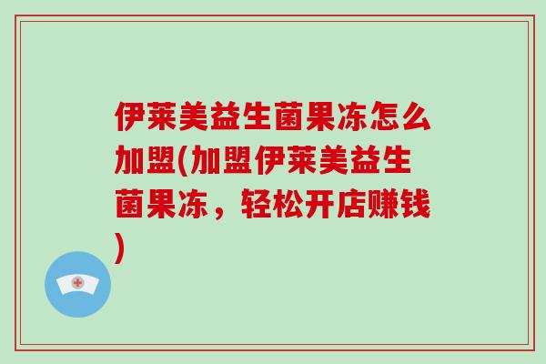 伊莱美益生菌果冻怎么加盟(加盟伊莱美益生菌果冻，轻松开店赚钱)
