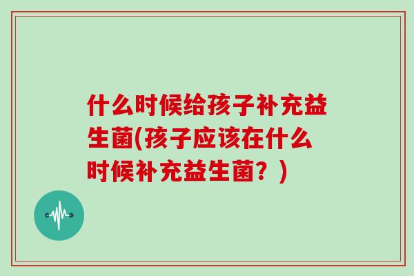 什么时候给孩子补充益生菌(孩子应该在什么时候补充益生菌？)