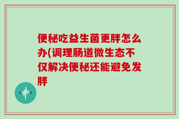 便秘吃益生菌更胖怎么办(调理肠道微生态不仅解决便秘还能避免发胖