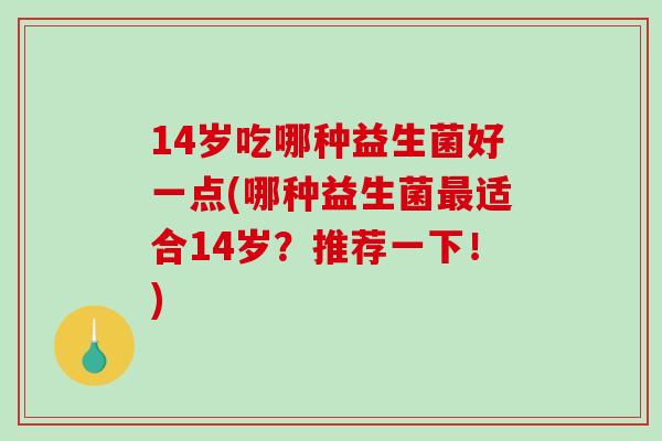 14岁吃哪种益生菌好一点(哪种益生菌最适合14岁？推荐一下！)