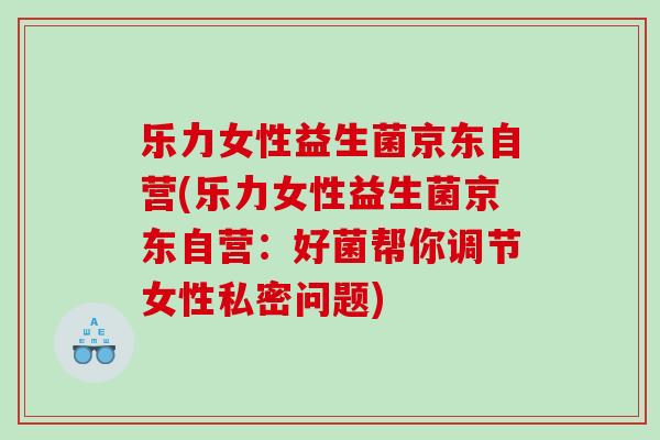 乐力女性益生菌京东自营(乐力女性益生菌京东自营：好菌帮你调节女性私密问题)