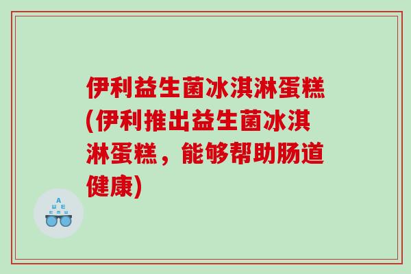 伊利益生菌冰淇淋蛋糕(伊利推出益生菌冰淇淋蛋糕，能够帮助肠道健康)