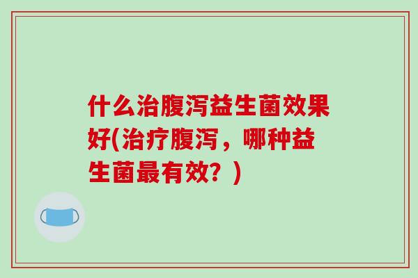 什么治腹泻益生菌效果好(治疗腹泻，哪种益生菌最有效？)