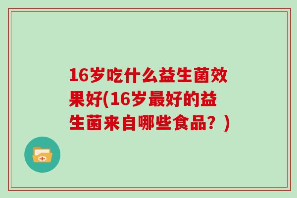 16岁吃什么益生菌效果好(16岁好的益生菌来自哪些食品?) 16岁吃什么益生菌效果好(16岁好的益生菌来自哪些食品?)