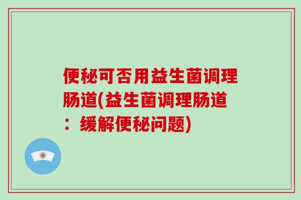 可否用益生菌调理肠道(益生菌调理肠道:缓解问题) 可否用益生菌调理肠道(益生菌调理肠道:缓解问题)