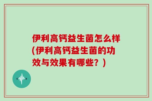 伊利高钙益生菌怎么样(伊利高钙益生菌的功效与效果有哪些？)