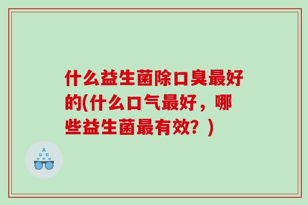 什么益生菌除口臭最好的(什么口气最好，哪些益生菌最有效？)