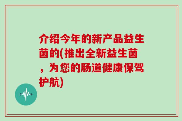 介绍今年的新产品益生菌的(推出全新益生菌，为您的肠道健康保驾护航)