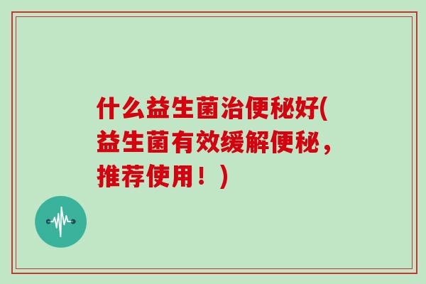 什么益生菌治便秘好(益生菌有效缓解便秘，推荐使用！)