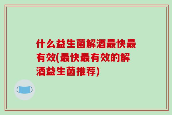 什么益生菌解酒最快最有效(最快最有效的解酒益生菌推荐)