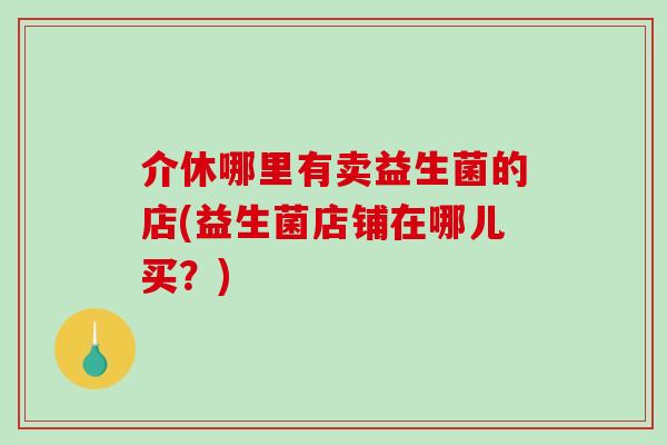 介休哪里有卖益生菌的店(益生菌店铺在哪儿买？)