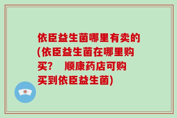 依臣益生菌哪里有卖的(依臣益生菌在哪里购买？  顺康药店可购买到依臣益生菌)