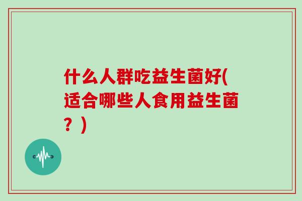 什么人群吃益生菌好(适合哪些人食用益生菌？)