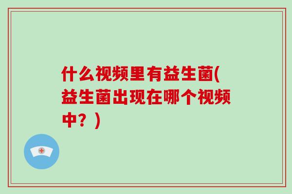 什么视频里有益生菌(益生菌出现在哪个视频中？)