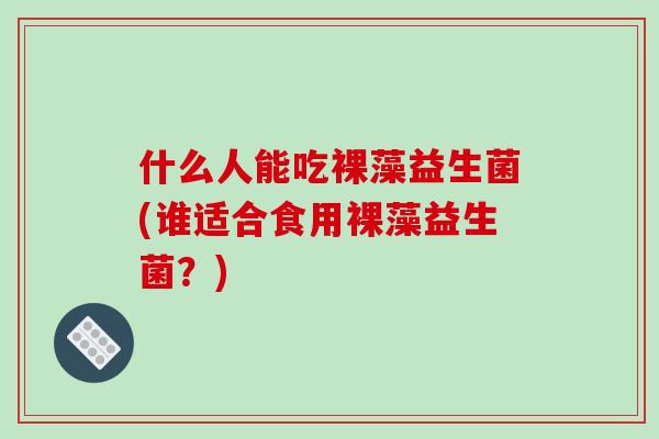 什么人能吃裸藻益生菌(谁适合食用裸藻益生菌?) 什么人能吃裸藻益生菌(谁适合食用裸藻益生菌?)