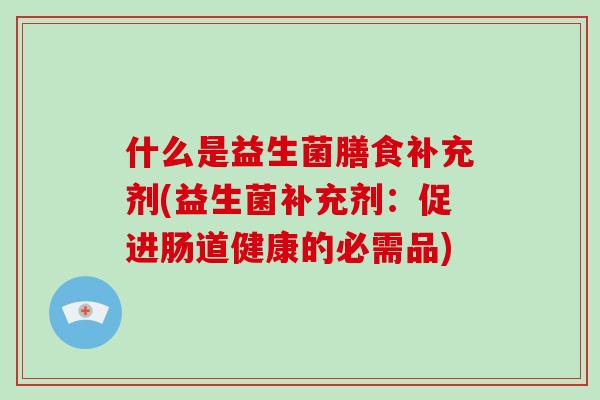 什么是益生菌膳食补充剂(益生菌补充剂：促进肠道健康的必需品)