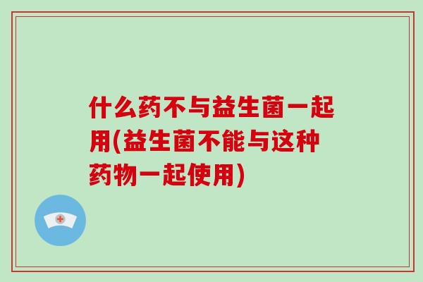 什么药不与益生菌一起用(益生菌不能与这种药物一起使用)