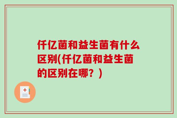 仟亿菌和益生菌有什么区别(仟亿菌和益生菌的区别在哪？)