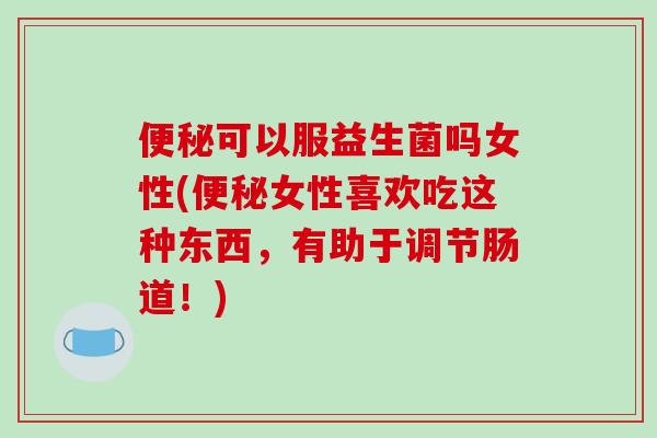 便秘可以服益生菌吗女性(便秘女性喜欢吃这种东西，有助于调节肠道！)
