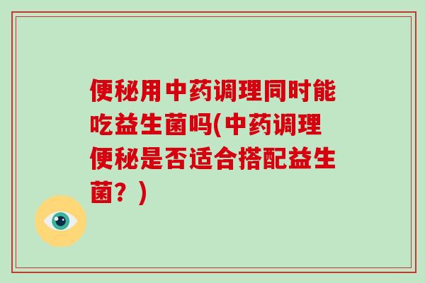 便秘用中药调理同时能吃益生菌吗(中药调理便秘是否适合搭配益生菌？)